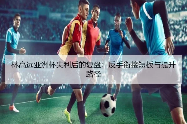 林高远亚洲杯失利后的复盘:反手衔接短板与提升路径